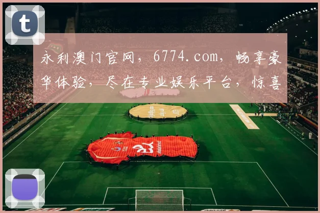 永利澳门官网，6774.com，畅享豪华体验，尽在专业娱乐平台，惊喜不断
