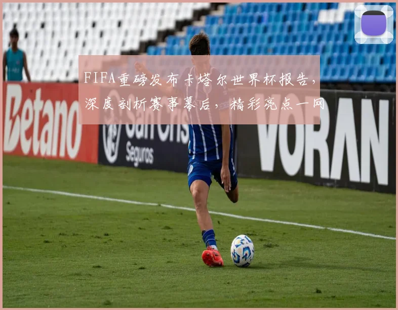 FIFA重磅发布卡塔尔世界杯报告，深度剖析赛事幕后，精彩亮点一网打尽，不容错过